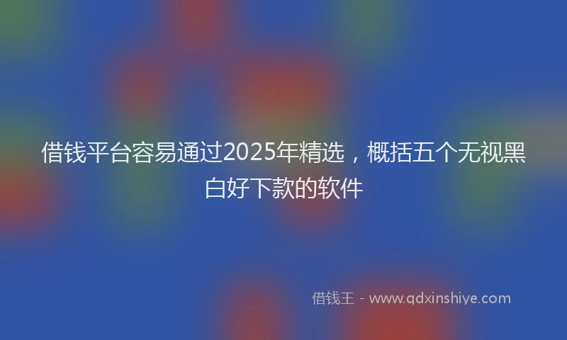 借钱平台容易通过2025年精选，概括五个无视黑白好下款的软件