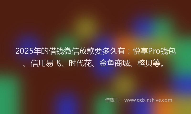 2025年的借钱微信放款要多久有：悦享Pro钱包、信用易飞、时代花、金鱼商城、榕贝等。