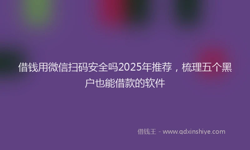 借钱用微信扫码安全吗2025年推荐，梳理五个黑户也能借款的软件