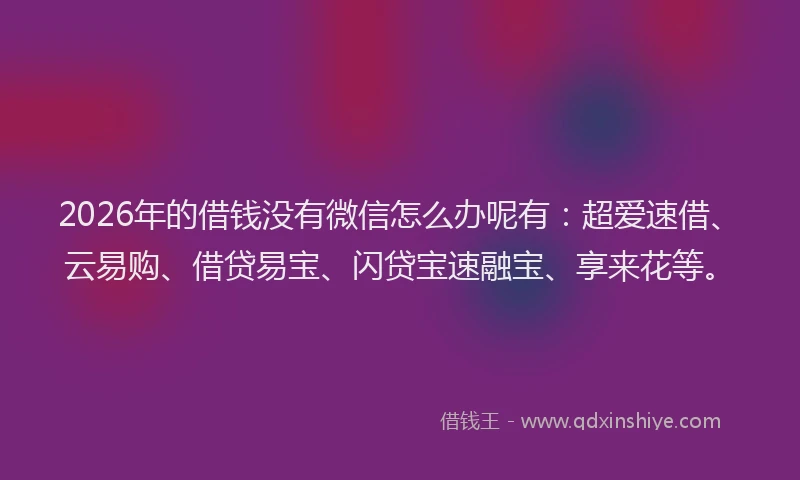 2026年的借钱没有微信怎么办呢有：超爱速借、云易购、借贷易宝、闪贷宝速融宝、享来花等。
