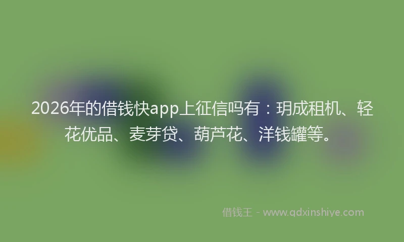 2026年的借钱快app上征信吗有：玥成租机、轻花优品、麦芽贷、葫芦花、洋钱罐等。