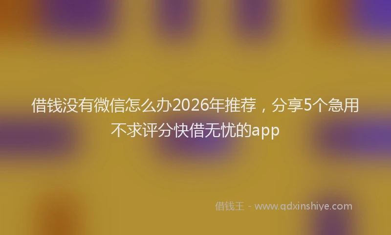 借钱没有微信怎么办2026年推荐，分享5个急用不求评分快借无忧的app