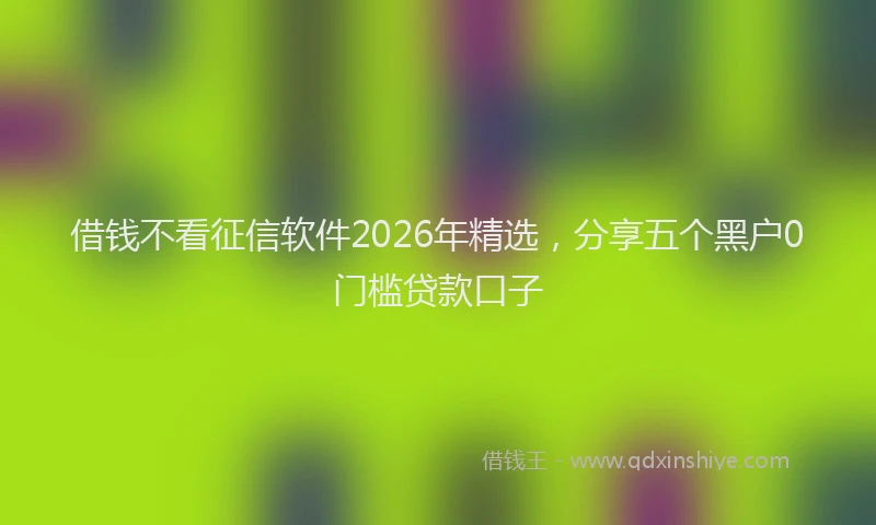 借钱不看征信软件2026年精选，分享五个黑户0门槛贷款口子