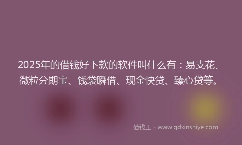 2025年的借钱好下款的软件叫什么有：易支花、微粒分期宝、钱袋瞬借、现金快贷、臻心贷等。