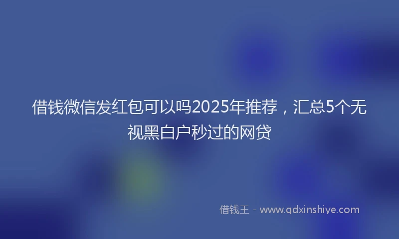 借钱微信发红包可以吗2025年推荐，汇总5个无视黑白户秒过的网贷