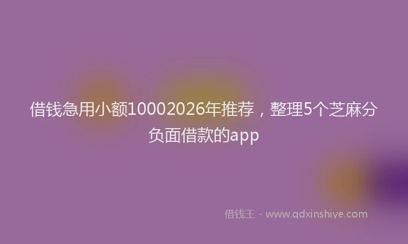 借钱急用小额10002026年推荐，整理5个芝麻分负面借款的app