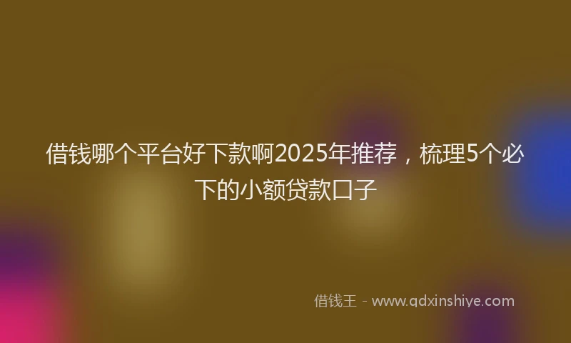 借钱哪个平台好下款啊2025年推荐，梳理5个必下的小额贷款口子