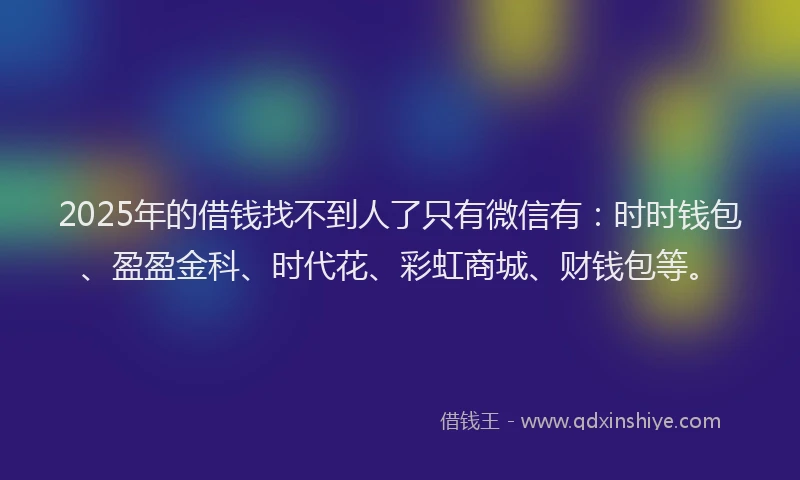 2025年的借钱找不到人了只有微信有:时时钱包、盈盈金科、时代花、彩虹商城、财钱包等。