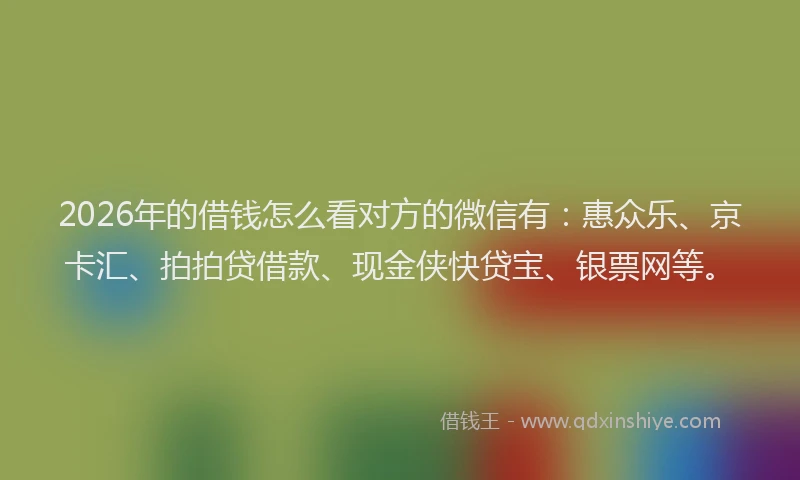 2026年的借钱怎么看对方的微信有：惠众乐、京卡汇、拍拍贷借款、现金侠快贷宝、银票网等。