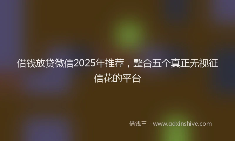 借钱放贷微信2025年推荐，整合五个真正无视征信花的平台