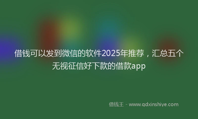借钱可以发到微信的软件2025年推荐,汇总五个无视征信好下款的借款app