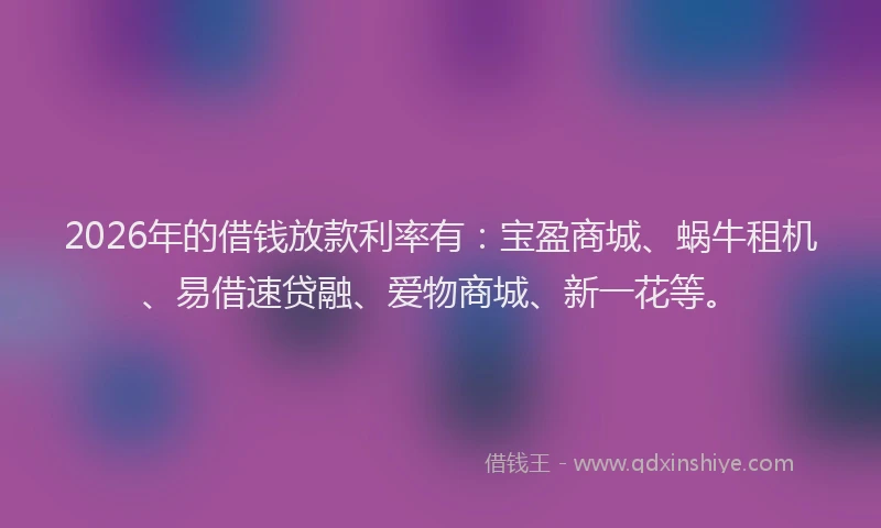 2026年的借钱放款利率有：宝盈商城、蜗牛租机、易借速贷融、爱物商城、新一花等。