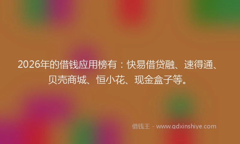 2026年的借钱应用榜有：快易借贷融、速得通、贝壳商城、恒小花、现金盒子等。