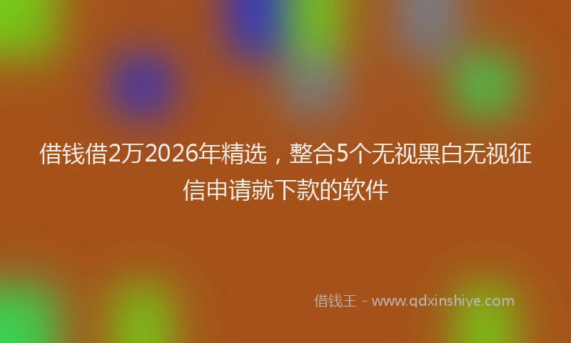 借钱借2万2026年精选，整合5个无视黑白无视征信申请就下款的软件