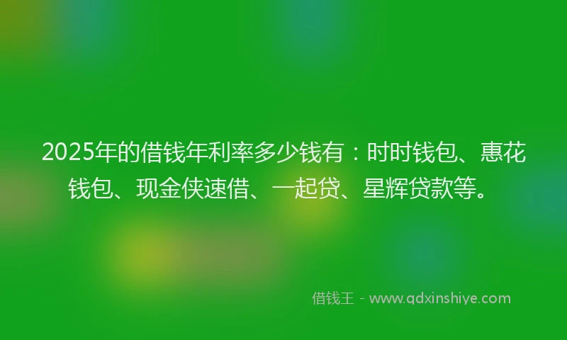 2025年的借钱年利率多少钱有：时时钱包、惠花钱包、现金侠速借、一起贷、星辉贷款等。