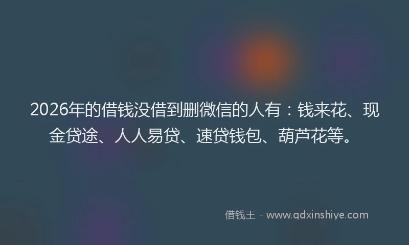 2026年的借钱没借到删微信的人有：钱来花、现金贷途、人人易贷、速贷钱包、葫芦花等。