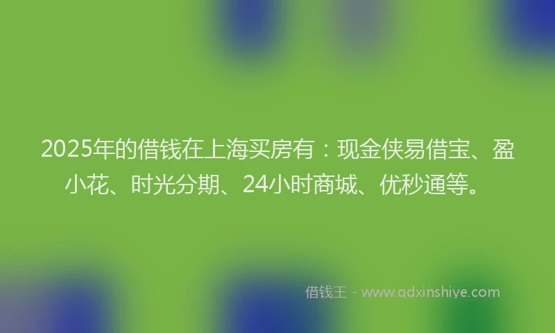 2025年的借钱在上海买房有：现金侠易借宝、盈小花、时光分期、24小时商城、优秒通等。