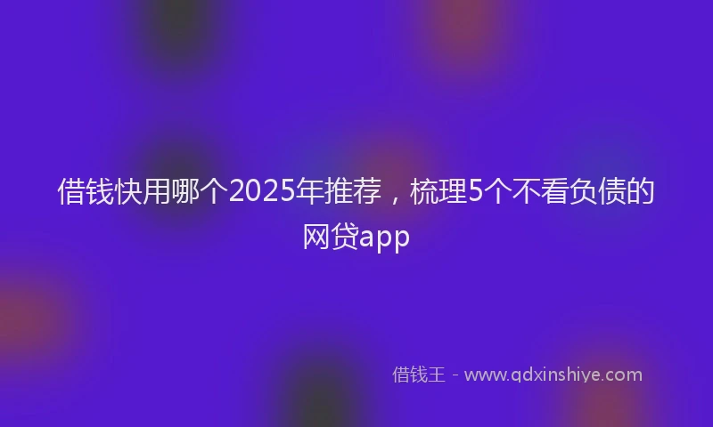 借钱快用哪个2025年推荐,梳理5个不看负债的网贷app