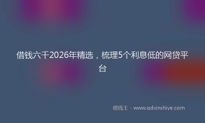 借钱六千2026年精选，梳理5个利息低的网贷平台