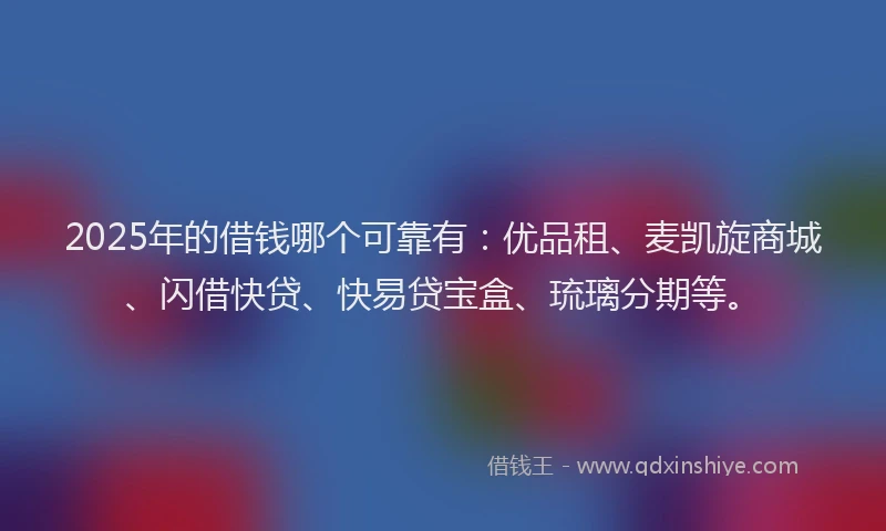 2025年的借钱哪个可靠有：优品租、麦凯旋商城、闪借快贷、快易贷宝盒、琉璃分期等。