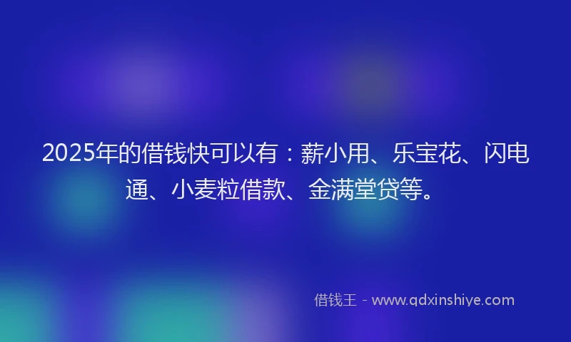 2025年的借钱快可以有：薪小用、乐宝花、闪电通、小麦粒借款、金满堂贷等。