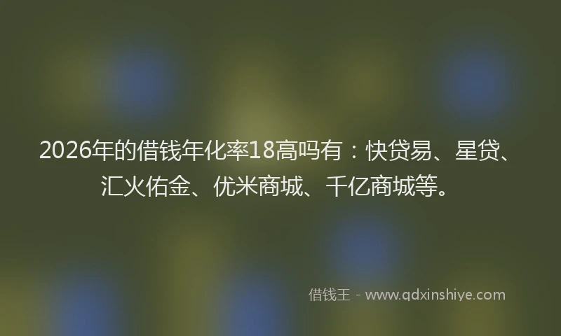 2026年的借钱年化率18高吗有：快贷易、星贷、汇火佑金、优米商城、千亿商城等。