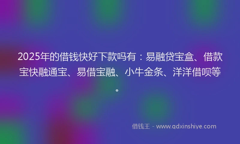 2025年的借钱快好下款吗有：易融贷宝盒、借款宝快融通宝、易借宝融、小牛金条、洋洋借呗等。