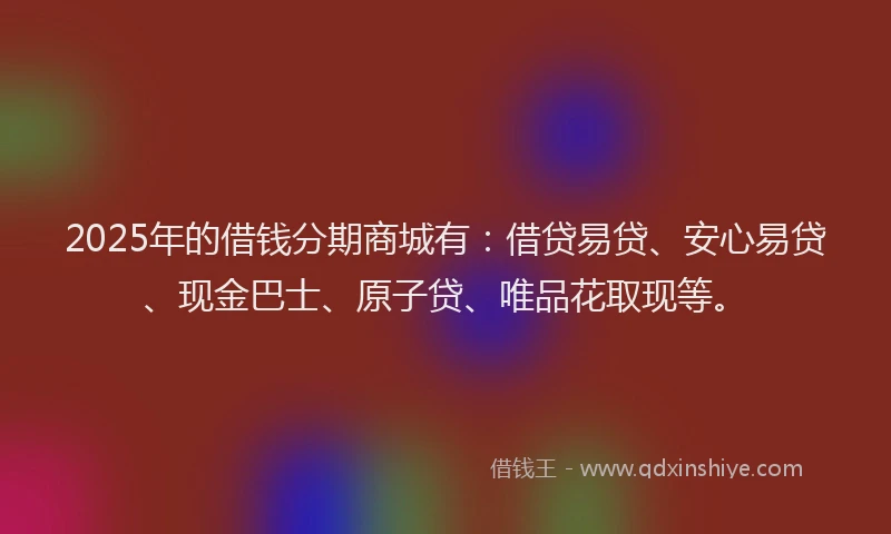 2025年的借钱分期商城有:借贷易贷、安心易贷、现金巴士、原子贷、唯品花取现等。