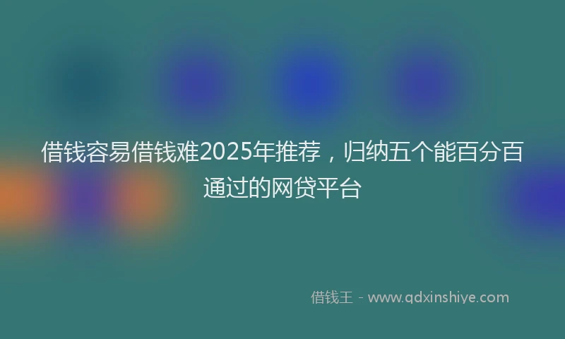 借钱容易借钱难2025年推荐，归纳五个能百分百通过的网贷平台