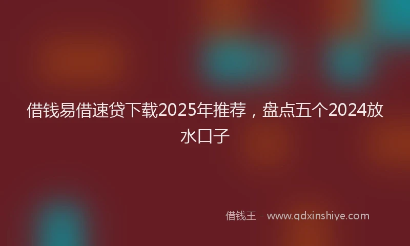 借钱易借速贷下载2025年推荐，盘点五个2024放水口子