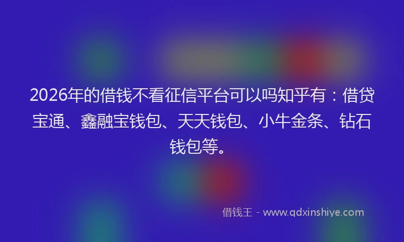 2026年的借钱不看征信平台可以吗知乎有:借贷宝通、鑫融宝钱包、天天钱包、小牛金条、钻石钱包等。