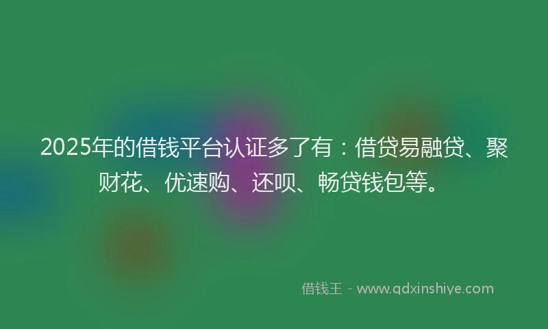 2025年的借钱平台认证多了有：借贷易融贷、聚财花、优速购、还呗、畅贷钱包等。