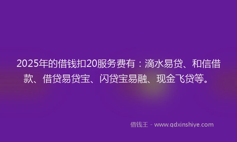 2025年的借钱扣20服务费有：滴水易贷、和信借款、借贷易贷宝、闪贷宝易融、现金飞贷等。