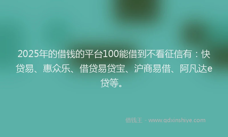 2025年的借钱的平台100能借到不看征信有：快贷易、惠众乐、借贷易贷宝、沪商易借、阿凡达e贷等。