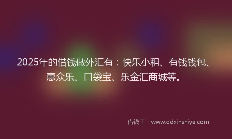 2025年的借钱做外汇有:快乐小租、有钱钱包、惠众乐、口袋宝、乐金汇商城等。