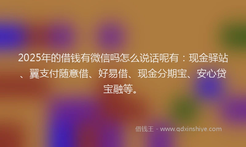 2025年的借钱有微信吗怎么说话呢有：现金驿站、翼支付随意借、好易借、现金分期宝、安心贷宝融等。