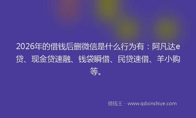 2026年的借钱后删微信是什么行为有：阿凡达e贷、现金贷速融、钱袋瞬借、民贷速借、羊小购等。