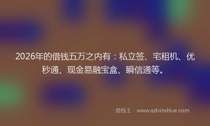 2026年的借钱五万之内有：私立签、宅租机、优秒通、现金易融宝盒、瞬信通等。