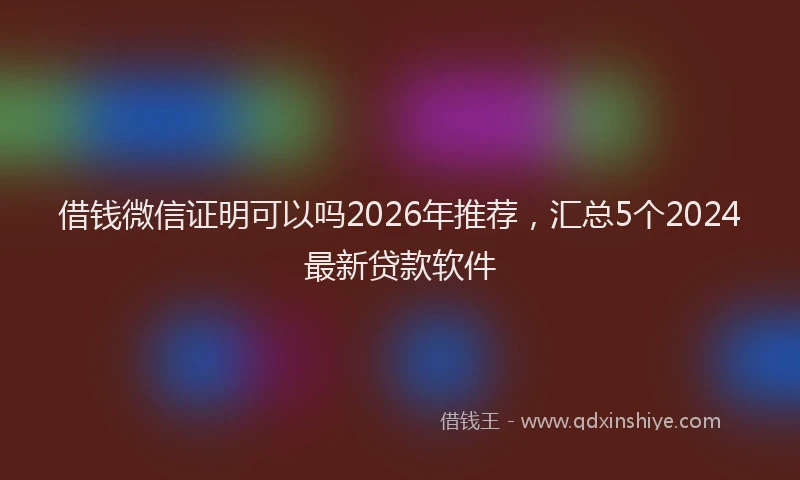 借钱微信证明可以吗2026年推荐,汇总5个2024最新贷款软件
