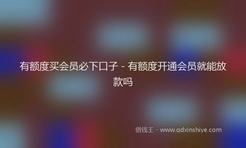 有额度买会员必下口子 - 有额度开通会员就能放款吗