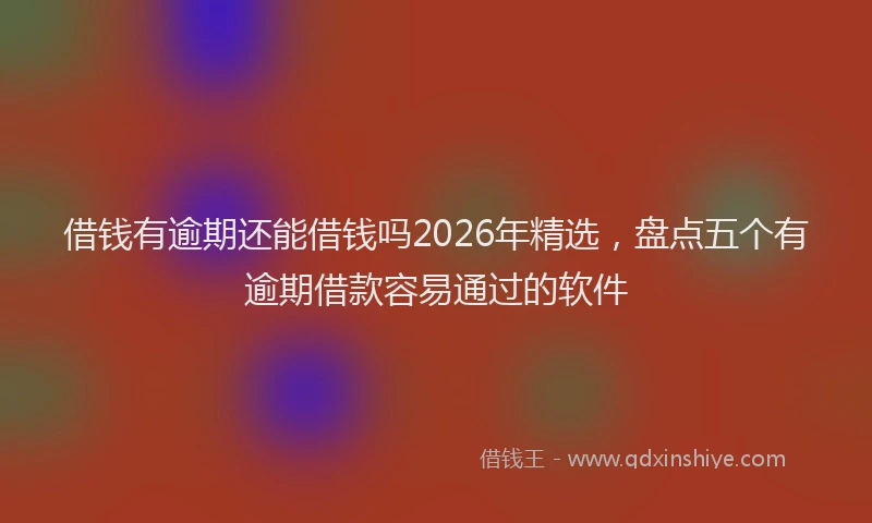 借钱有逾期还能借钱吗2026年精选，盘点五个有逾期借款容易通过的软件