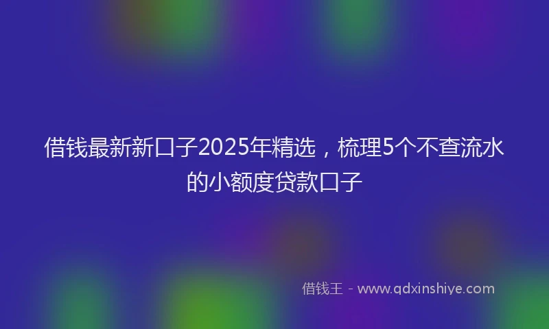 借钱最新新口子2025年精选，梳理5个不查流水的小额度贷款口子