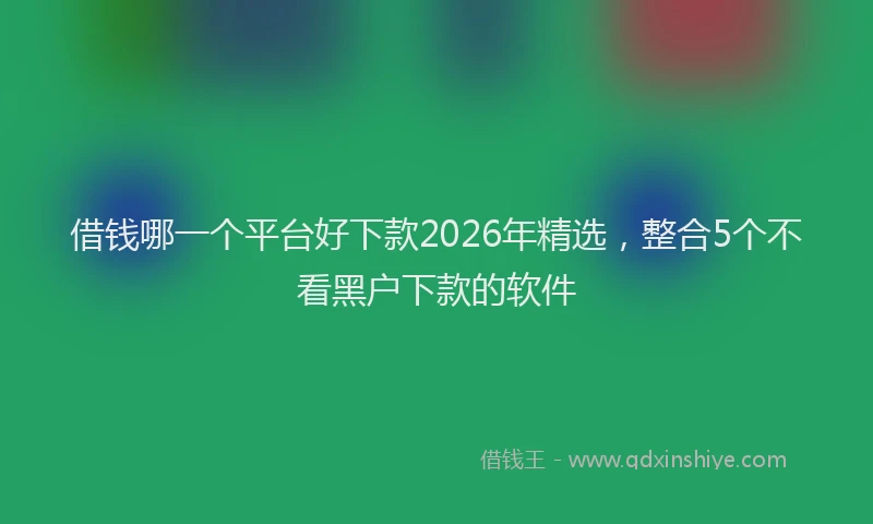 借钱哪一个平台好下款2026年精选，整合5个不看黑户下款的软件