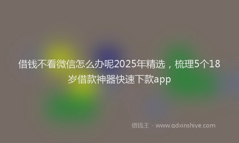 借钱不看微信怎么办呢2025年精选，梳理5个18岁借款神器快速下款app