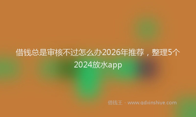 借钱总是审核不过怎么办2026年推荐，整理5个2024放水app