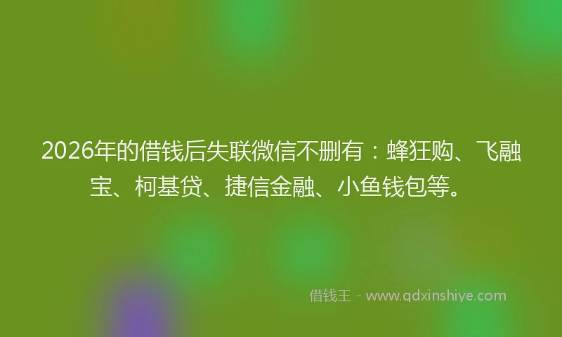 2026年的借钱后失联微信不删有：蜂狂购、飞融宝、柯基贷、捷信金融、小鱼钱包等。