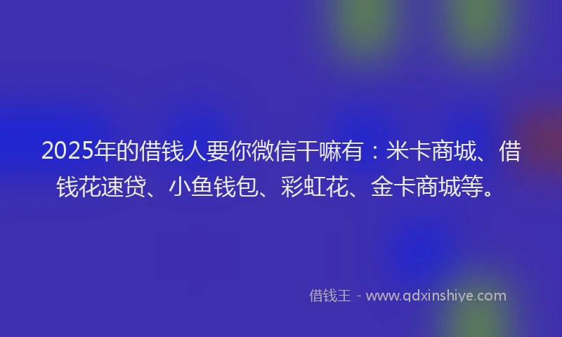 2025年的借钱人要你微信干嘛有：米卡商城、借钱花速贷、小鱼钱包、彩虹花、金卡商城等。