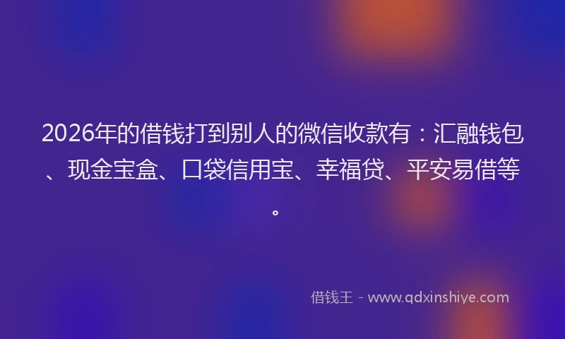 2026年的借钱打到别人的微信收款有：汇融钱包、现金宝盒、口袋信用宝、幸福贷、平安易借等。