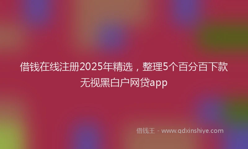 借钱在线注册2025年精选，整理5个百分百下款无视黑白户网贷app