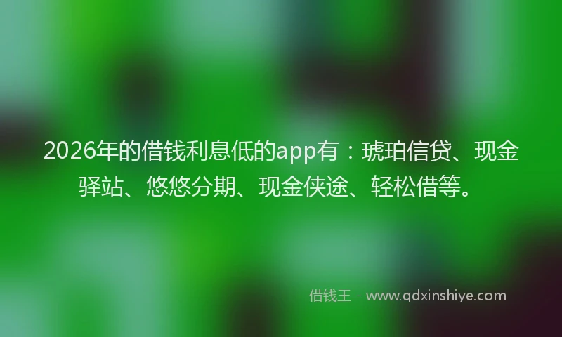 2026年的借钱利息低的app有：琥珀信贷、现金驿站、悠悠分期、现金侠途、轻松借等。